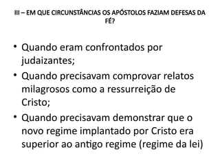 III – EM QUE CIRCUNSTÂNCIAS OS APÓSTOLOS FAZIAM DEFESAS DA
FÉ?
• Quando eram confrontados por
judaizantes;
• Quando precisavam comprovar relatos
milagrosos como a ressurreição de
Cristo;
• Quando precisavam demonstrar que o
novo regime implantado por Cristo era
superior ao antigo regime (regime da lei)
 