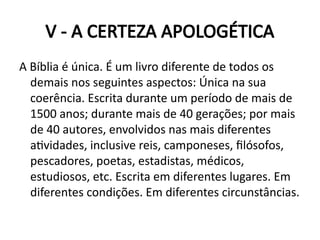 V - A CERTEZA APOLOGÉTICA
A Bíblia é única. É um livro diferente de todos os
demais nos seguintes aspectos: Única na sua
coerência. Escrita durante um período de mais de
1500 anos; durante mais de 40 gerações; por mais
de 40 autores, envolvidos nas mais diferentes
atividades, inclusive reis, camponeses, filósofos,
pescadores, poetas, estadistas, médicos,
estudiosos, etc. Escrita em diferentes lugares. Em
diferentes condições. Em diferentes circunstâncias.
 