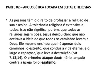 PARTE 02 – APOLOGÉTICA FOCADA EM SEITAS E HERESIAS
• As pessoas têm o direito de professar a religião de
sua escolha. A tolerância religiosa é extensiva a
todos. Isso não significa, porém, que todas as
religiões sejam boas. Jesus deixou claro que não
aceitava a ideia de que todos os caminhos levam a
Deus. Ele mesmo ensinou que há apenas dois
caminhos: o estreito, que conduz à vida eterna; e o
largo e espaçoso, que leva à destruição (Mt
7.13,14). O primeiro ataque doutrinário lançado
contra a igreja foi o legalismo.
 