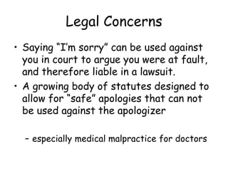 Legal Concerns
• Saying “I’m sorry” can be used against
you in court to argue you were at fault,
and therefore liable in a lawsuit.
• A growing body of statutes designed to
allow for “safe” apologies that can not
be used against the apologizer
– especially medical malpractice for doctors
 