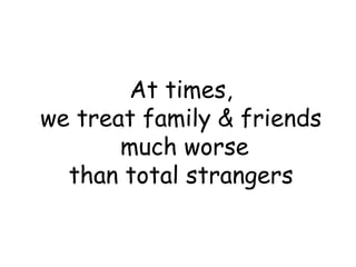 At times,
we treat family & friends
much worse
than total strangers
 