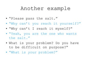 Another example
• “Please pass the salt.”
• “Why can’t you reach it yourself?”
• “Why can’t I reach it myself?”
• “Yeah, you are the one who wants
the salt.”
• What is your problem? Do you have
to be difficult on purpose?”
• “What is your problem?”
 