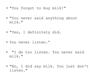 • "You forgot to buy milk!"
• "You never said anything about
milk."
• "Yes, I definitely did.
• You never listen.“
• "I do too listen. You never said
milk."
• "No, I did say milk. You just don't
listen."
 