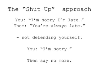 The “Shut Up” approach
You: “I’m sorry I’m late.”
Them: “You’re always late.”
- not defending yourself:
You: “I’m sorry.”
Then say no more.
 