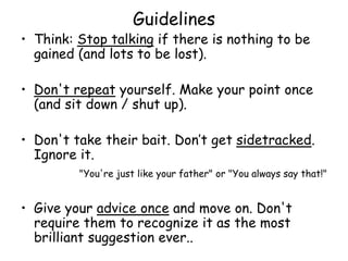Guidelines
• Think: Stop talking if there is nothing to be
gained (and lots to be lost).
• Don't repeat yourself. Make your point once
(and sit down / shut up).
• Don't take their bait. Don’t get sidetracked.
Ignore it.
"You're just like your father" or "You always say that!"
• Give your advice once and move on. Don't
require them to recognize it as the most
brilliant suggestion ever..
 
