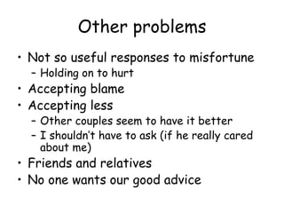 Other problems
• Not so useful responses to misfortune
– Holding on to hurt
• Accepting blame
• Accepting less
– Other couples seem to have it better
– I shouldn’t have to ask (if he really cared
about me)
• Friends and relatives
• No one wants our good advice
 