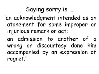 Saying sorry is …
"an acknowledgment intended as an
atonement for some improper or
injurious remark or act;
an admission to another of a
wrong or discourtesy done him
accompanied by an expression of
regret."
 