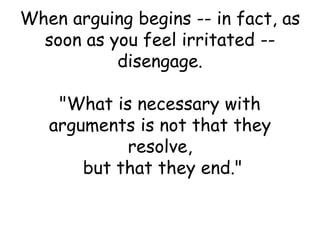 When arguing begins -- in fact, as
soon as you feel irritated --
disengage.
"What is necessary with
arguments is not that they
resolve,
but that they end."
 