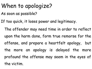 When to apologize?
As soon as possible?
If too quick, it loses power and legitimacy.
The offender may need time in order to reflect
upon the harm done, form true remorse for the
offense, and prepare a heartfelt apology, but
the more an apology is delayed the more
profound the offense may seem in the eyes of
the victim.
 