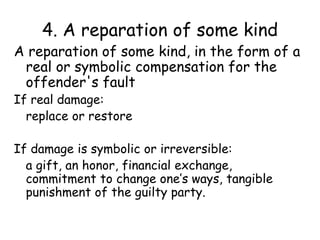 4. A reparation of some kind
A reparation of some kind, in the form of a
real or symbolic compensation for the
offender's fault
If real damage:
replace or restore
If damage is symbolic or irreversible:
a gift, an honor, financial exchange,
commitment to change one’s ways, tangible
punishment of the guilty party.
 