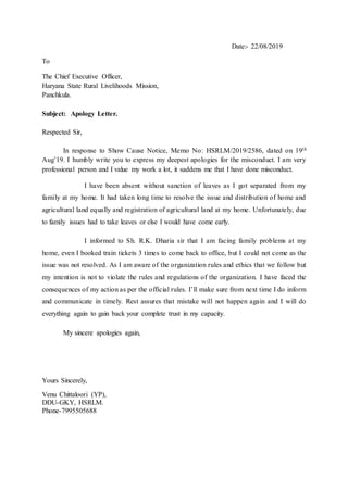 Date:- 22/08/2019
To
The Chief Executive Officer,
Haryana State Rural Livelihoods Mission,
Panchkula.
Subject: Apology Letter.
Respected Sir,
In response to Show Cause Notice, Memo No: HSRLM/2019/2586, dated on 19th
Aug’19. I humbly write you to express my deepest apologies for the misconduct. I am very
professional person and I value my work a lot, it saddens me that I have done misconduct.
I have been absent without sanction of leaves as I got separated from my
family at my home. It had taken long time to resolve the issue and distribution of home and
agricultural land equally and registration of agricultural land at my home. Unfortunately, due
to family issues had to take leaves or else I would have come early.
I informed to Sh. R.K. Dharia sir that I am facing family problems at my
home, even I booked train tickets 3 times to come back to office, but I could not come as the
issue was not resolved. As I am aware of the organization rules and ethics that we follow but
my intention is not to violate the rules and regulations of the organization. I have faced the
consequences of my action as per the official rules. I’ll make sure from next time I do inform
and communicate in timely. Rest assures that mistake will not happen again and I will do
everything again to gain back your complete trust in my capacity.
My sincere apologies again,
Yours Sincerely,
Venu Chittaloori (YP),
DDU-GKY, HSRLM.
Phone-7995505688
 