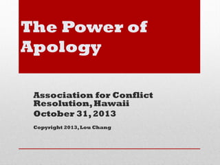 The Power of
Apology
Association for Conflict
Resolution, Hawaii
October 31, 2013
Copyright 2013, Lou Chang

 