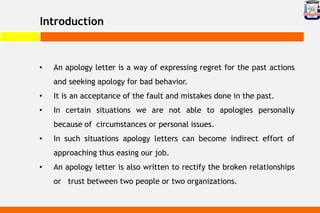 Introduction
• An apology letter is a way of expressing regret for the past actions
and seeking apology for bad behavior.
• It is an acceptance of the fault and mistakes done in the past.
• In certain situations we are not able to apologies personally
because of circumstances or personal issues.
• In such situations apology letters can become indirect effort of
approaching thus easing our job.
• An apology letter is also written to rectify the broken relationships
or trust between two people or two organizations.
 