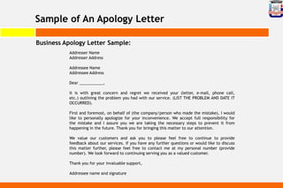 Sample of An Apology Letter
Business Apology Letter Sample:
Addresser Name
Addresser Address
Addressee Name
Addressee Address
Dear ___________,
It is with great concern and regret we received your (letter, e-mail, phone call,
etc.) outlining the problem you had with our service. (LIST THE PROBLEM AND DATE IT
OCCURRED).
First and foremost, on behalf of (the company/person who made the mistake), I would
like to personally apologize for your inconvenience. We accept full responsibility for
the mistake and I assure you we are taking the necessary steps to prevent it from
happening in the future. Thank you for bringing this matter to our attention.
We value our customers and ask you to please feel free to continue to provide
feedback about our services. If you have any further questions or would like to discuss
this matter further, please feel free to contact me at my personal number (provide
number). We look forward to continuing serving you as a valued customer.
Thank you for your invaluable support,
Addressee name and signature
 