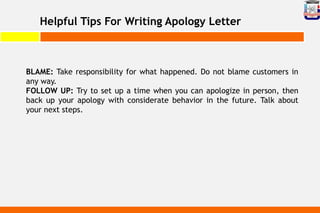 Helpful Tips For Writing Apology Letter
BLAME: Take responsibility for what happened. Do not blame customers in
any way.
FOLLOW UP: Try to set up a time when you can apologize in person, then
back up your apology with considerate behavior in the future. Talk about
your next steps.
 