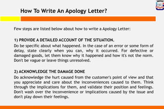 How To Write An Apology Letter?
Few steps are listed below about how to write a Apology Letter:
1) PROVIDE A DETAILED ACCOUNT OF THE SITUATION.
Do be specific about what happened. In the case of an error or some form of
delay, state clearly when you can, why it occurred. For defective or
damaged goods, let them know why it happened and how it's not the norm.
Don't be vague or leave things unresolved.
2) ACKNOWLEDGE THE DAMAGE DONE
Do acknowledge the hurt caused from the customer's point of view and that
you appreciate and care about the inconveniences caused to them. Think
through the implications for them, and validate their position and feelings.
Don't wash over the inconvenience or implications caused by the issue and
don't play down their feelings.
 