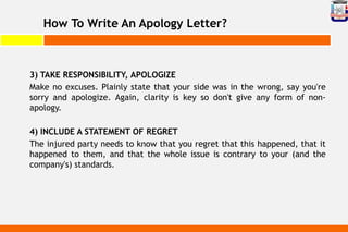 How To Write An Apology Letter?
3) TAKE RESPONSIBILITY, APOLOGIZE
Make no excuses. Plainly state that your side was in the wrong, say you're
sorry and apologize. Again, clarity is key so don't give any form of non-
apology.
4) INCLUDE A STATEMENT OF REGRET
The injured party needs to know that you regret that this happened, that it
happened to them, and that the whole issue is contrary to your (and the
company's) standards.
 