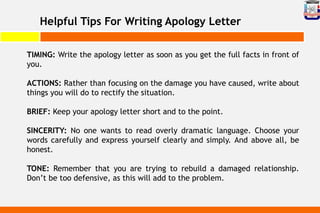 Helpful Tips For Writing Apology Letter
TIMING: Write the apology letter as soon as you get the full facts in front of
you.
ACTIONS: Rather than focusing on the damage you have caused, write about
things you will do to rectify the situation.
BRIEF: Keep your apology letter short and to the point.
SINCERITY: No one wants to read overly dramatic language. Choose your
words carefully and express yourself clearly and simply. And above all, be
honest.
TONE: Remember that you are trying to rebuild a damaged relationship.
Don’t be too defensive, as this will add to the problem.
 