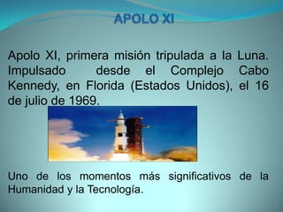 Apolo XI, primera misión tripulada a la Luna.
Impulsado desde el Complejo Cabo
Kennedy, en Florida (Estados Unidos), el 16
de julio de 1969.
Uno de los momentos más significativos de la
Humanidad y la Tecnología.
 