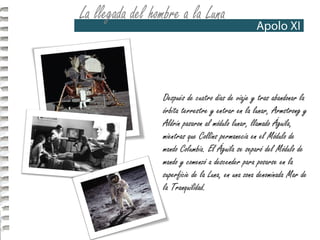 Después de cuatro días de viaje y tras abandonar la
órbita terrestre y entrar en la lunar, Armstrong y
Aldrin pasaron al módulo lunar, llamado Águila,
mientras que Collins permanecía en el Módulo de
mando Columbia. El Águila se separó del Módulo de
mando y comenzó a descender para posarse en la
superficie de la Luna, en una zona denominada Mar de
la Tranquilidad.
 