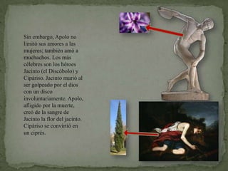 Sin embargo, Apolo no limitó sus amores a las mujeres; también amó a muchachos. Los más célebres son los héroes Jacinto (el Discóbolo) y Cipáriso. Jacinto murió al ser golpeado por el dios con un disco involuntariamente. Apolo, afligido por la muerte, creó de la sangre de Jacinto la flor del jacinto. Cipáriso se convirtió en un ciprés.