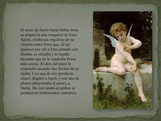 El amor de Apolo hacia Dafne tiene su origen en una venganza de Eros. Apolo, estaba tan orgulloso de su victoria sobre Pitón que, al ver aparecer por allí a Eros armado con flechas, se ofendió y le regañó diciendo que no le cuadraba llevar tales armas. El dios del amor le respondió sacando dos flechas de su aljaba. Con una de oro (producía amor), disparó a Apolo y con una de plomo (ahuyentaba el amor), a Dafne. De este modo en ambos se produjeron sentimientos contrarios.