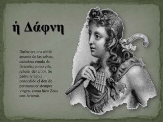 Dafne era una ninfa amante de las selvas, cazadora émula de Ártemis; como ella, rehuía  del amor. Su padre le había concedido el don de permanecer siempre virgen, como hizo Zeus con Ártemis.
