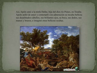 Así, Apolo amó a la ninfa Dafne, hija del dios río Peneo, en Tesalia. Apolo ardió de amor y contempló con admiración su inculta belleza: sus desaliñados cabellos, sus brillantes ojos, su boca, sus dedos, sus manos y brazos, e imaginó otras bellezas ocultas.