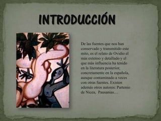 De las fuentes que nos han conservado y transmitido este mito, es el relato de Ovidio el más extenso y detallado y el que más influencia ha tenido en la literatura posterior, concretamente en la española, aunque contaminado a veces con otras fuentes. Existen además otros autores: Partenio de Nicea,  Pausanias… 