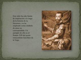 Este mito ha sido fuente de inspiración a lo largo de la historia de la literatura y se ha empleado como símbolo de amor no correspondido. Un ejemplo de ello es el Soneto XIII del poeta renacentista Garcilaso de la Vega.
