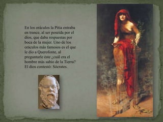 En los oráculos la Pitia entraba en trance, al ser poseída por el dios, que daba respuestas por boca de la mujer. Uno de los oráculos más famosos es el que le dio a Querofonte, al preguntarle éste ¿cuál era el hombre más sabio de la Tierra? El dios contestó: Sócrates.