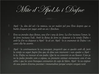 Mite d’Apol.lo i Dafne
   Apol · lo, déu del sol i la música, va ser maleït pel jove Eros després que es
    burlés d'aquest per jugar amb un arc i fletchess.
   Eros va prendre dues fletxes, una d'or i una de ferro. La d'or incitava l'amor, la
    de ferro incitava l'odi. Amb la fletxa de ferro va disparar a la nimfa Dafne i
    amb la d'or va disparar a Apol · lo al cor. Apol · lo es enamorar de Dafne i en
    canvi ella ho avorrir.
   Apol · lo contínuament la va perseguir, pregant-li que es quedés amb ell, però
    la nimfa va seguir fugint fins que els déus van intervenir i van ajudar a Apol ·
    lo la. Dafne va invocar al seu padre. Qui la va convertir en un llaurer. Com ja
    no la podia prendre com a esposa, va prometre estimar eternament com el seu
    arbre i que les seves branques coronarien els caps de líders. Apol · lo va emprar
    els seus poders d'eterna joventut i immortalitat perquè sempre estiguès verd.
 