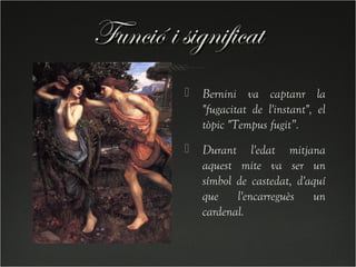 Funció i significat
             Bernini va captanr la
              "fugacitat de l'instant", el
              tòpic "Tempus fugit”.
             Durant l'edat mitjana
              aquest mite va ser un
              símbol de castedat, d'aquí
              que l'encarreguès un
              cardenal.
 