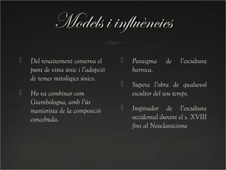 Models i influències
   Del renaixement conserva el         Paraigma     de   l’escultura
    punt de vista únic i l’adopció       barroca.
    de temes mitològics únics.
                                        Supera l’obra de qualsevol
   Ho va combinar com                   escultor del seu temps.
    Giambologna, amb l’ús
    manierista de la composició         Inspirador de l’escultura
    concebuda.                           occidental durant el s. XVIII
                                         fins al Neoclassicisme
 