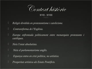 Context històric
                                XVII - XVIII


   Religió dividida en protestantisme i catolicisme.

   Contrareforma de l’Església.

   Europa enfrontada políticament entre monarquies protestants i
    catòliques.

   Neix l’estat absolutista.

   Neix el parlamentarisme anglès.

   Espanya entra en crisi política, no artística.

   Prosperitat artística als Estats Pontificis.
 