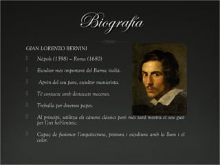 Biografía
GIAN LORENZO BERNINI
   Nàpols (1598) – Roma (1680)
   Escultor més important del Barroc italià.
   Aprèn del seu pare, escultor manierista.
   Té contacte amb destacats mecenes.
   Treballa per diversos papes.
   Al principi, utilitza els cànons clàssics però més tard mostra el seu gust
    per l’art hel·lenístic.
   Capaç de fusionar l’arquitectura, pintura i escultura amb la llum i el
    color.
 