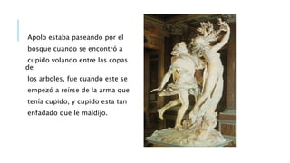 Apolo estaba paseando por el
bosque cuando se encontró a
cupido volando entre las copas
de
los arboles, fue cuando este se
empezó a reírse de la arma que
tenía cupido, y cupido esta tan
enfadado que le maldijo.
 