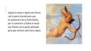 Cupido le lanzo a Apolo una flecha
con la punta dorada para que
se enamorara de la ninfa Dafne,
por lo contrario a Dafne le lanzó
una flecha con la punta plateada
para que sintiera odio hacia Apolo.
 
