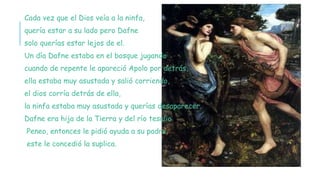 Cada vez que el Dios veía a la ninfa,
quería estar a su lado pero Dafne
solo querías estar lejos de el.
Un día Dafne estaba en el bosque jugando
cuando de repente le apareció Apolo por detrás,
ella estaba muy asustada y salió corriendo,
el dios corría detrás de ella,
la ninfa estaba muy asustada y querías desaparecer.
Dafne era hija de la Tierra y del río tesalio
Peneo, entonces le pidió ayuda a su padre
este le concedió la suplica.
 