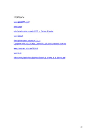 WEBGRAFIA

www.psd2011.com/

www.ps.pt

http://pt.wikipedia.org/wiki/CDS_-_Partido_Popular

www.pcp.pt

http://pt.wikipedia.org/wiki/CDU_--
Coliga%C3%A7%C3%A3o_Democr%C3%A1tica_Unit%C3%A1ria

www.osverdes.pt/index01.html

www.jn.pt

http://www.presidencia.pt/archive/doc/Os_jovens_e_a_politica.pdf




                                                                   10
 
