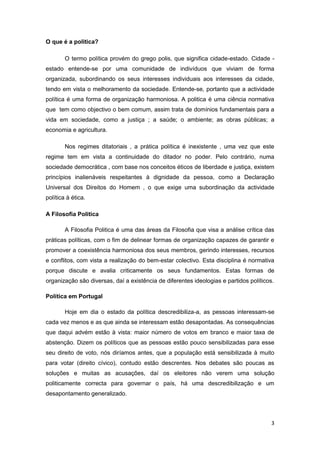 O que é a politica?

        O termo política provém do grego polis, que significa cidade-estado. Cidade -
estado entende-se por uma comunidade de indivíduos que viviam de forma
organizada, subordinando os seus interesses individuais aos interesses da cidade,
tendo em vista o melhoramento da sociedade. Entende-se, portanto que a actividade
política é uma forma de organização harmoniosa. A politica é uma ciência normativa
que tem como objectivo o bem comum, assim trata de domínios fundamentais para a
vida em sociedade, como a justiça ; a saúde; o ambiente; as obras públicas; a
economia e agricultura.

        Nos regimes ditatoriais , a prática política é inexistente , uma vez que este
regime tem em vista a continuidade do ditador no poder. Pelo contrário, numa
sociedade democrática , com base nos conceitos éticos de liberdade e justiça, existem
princípios inalienáveis respeitantes à dignidade da pessoa, como a Declaração
Universal dos Direitos do Homem , o que exige uma subordinação da actividade
política à ética.

A Filosofia Politica

        A Filosofia Politica é uma das áreas da Filosofia que visa a análise crítica das
práticas políticas, com o fim de delinear formas de organização capazes de garantir e
promover a coexistência harmoniosa dos seus membros, gerindo interesses, recursos
e conflitos, com vista a realização do bem-estar colectivo. Esta disciplina é normativa
porque discute e avalia criticamente os seus fundamentos. Estas formas de
organização são diversas, daí a existência de diferentes ideologias e partidos políticos.

Política em Portugal

        Hoje em dia o estado da política descredibiliza-a, as pessoas interessam-se
cada vez menos e as que ainda se interessam estão desapontadas. As consequências
que daqui advém estão à vista: maior número de votos em branco e maior taxa de
abstenção. Dizem os políticos que as pessoas estão pouco sensibilizadas para esse
seu direito de voto, nós diríamos antes, que a população está sensibilizada à muito
para votar (direito cívico), contudo estão descrentes. Nos debates são poucas as
soluções e muitas as acusações, daí os eleitores não verem uma solução
politicamente correcta para governar o país, há uma descredibilização e um
desapontamento generalizado.



                                                                                        3
 