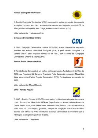 Partido Ecologista “Os Verdes”




O Partido Ecologista "Os Verdes" (PEV) é um partido político português de esquerda
ecologista, fundado em 1982, apresentou-se sempre em coligação com o PCP na
Aliança Povo Unido (APU) e na Coligação Democrática Unitária (CDU).

Líder parlamentar : Heloísa Apolónia

Coligação Democrática Unitária




A CDU - Coligação Democrática Unitária (PCP-PEV) é uma coligação de esquerda,
formada pelo Partido Comunista Português (PCP) e pelo Partido Ecologista "Os
Verdes" (PEV). Esta coligação formou-se em 1987, com o nome de "Coligação
Democrática Unitária" e a sigla (CDU).

Partido Social Democrata (PSD)




O Partido Social Democrata é um partido político português, fundado em 6 de Maio de
1974, por Francisco Sá Carneiro, Francisco Pinto Balsemão e Joaquim Magalhães
Mota sob o nome Partido Popular Democrático (PPD). Foi legalizado em Janeiro de
1975.

Líder parlamentar: Miguel Macedo

CDS – Partido Popular




O CDS - Partido Popular (CDS-PP) é um partido político inspirado pela democracia
cristã . Fundado em 19 de Julho 1974 por Diogo Freitas do Amaral, Adelino Amaro da
Costa, Basílio Horta, Vítor Sá Machado, Valentim Xavier Pintado, João Morais Leitão e
João Porto. O CDS integrou governos, sempre em coligação: com o PS de Mário
Soares; com o PSD e o PPM, constituindo a Aliança Democrática; e novamente com o
PSD após as eleições legislativas de 2002.

Líder parlamentar : Diogo Feio




                                                                                   6
 
