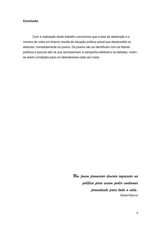 Conclusão




       Com a realização deste trabalho concluímos que a taxa de abstenção e o
número de votos em branco resulta da situação política actual que desacredita os
eleitores, nomeadamente os jovens. Os jovens não se identificam com os líderes
políticos e poucos são os que acompanham a campanha eleitoral e os debates, criam-
se assim condições para um desinteresse cada vez maior.




                                     Um jovem promissor deveria ingressar na
                                         política para assim poder continuar
                                                prometendo para toda a vida.
                                                                        (Robert Byrne)




                                                                                    9
 