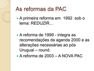 As reformas da PAC
   A primeira reforma em 1992 sob o
    lema: REDUZIR...

 A reforma de 1999 - integra as
  recomendações da agenda 2000 e as
  alterações necessárias ao pós
  Uruguai – round.
 A reforma de 2003 – A NOVA PAC
 