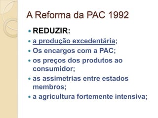 A Reforma da PAC 1992
 REDUZIR:
 a produção excedentária;
 Os encargos com a PAC;
 os preços dos produtos ao
  consumidor;
 as assimetrias entre estados
  membros;
 a agricultura fortemente intensiva;
 
