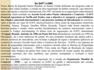 Do GATT à OMC
Pouco depois da Segunda Guerra Mundial, as Nações Unidas definiram um programa onde se
incluía, entre outras medidas, a criação de uma organização de âmbito comercial, cujo objectivo
seria o de regular o comércio internacional. Em 1947, iniciaram-se as negociações sobre barreiras
aduaneiras, tendo resultado um Acordo Geral sobre Pautas Aduaneiras e Comércio – GATT
(General Agreement on Tariffs and Trade), com o objectivo de assegurar a previsibilidade
nas relações comerciais internacionais e um processo contínuo de liberalização do comércio.
Após a entrada em vigor do GATT, desenvolveram-se vários ciclos de negociações comerciais
(Genebra, Annecy, Torquay, Genebra, Dillon, Kennedy, Tóquio) onde foram reduzidas as
barreiras pautais e criados vários acordos disciplinadores do comércio internacional, como é
exemplo o Código Anti-dumping. O último ciclo de negociações do GATT, denominado
«Uruguay Round», iniciado em 1986 em Punta Del Este eformalmente concluído em 1994 em
Marraquexe, foi o mais ambicioso de sempre. Os seus resultados incidiram não apenas sobre o
clássico comércio de mercadorias, mas levaram à adopção de regras e disciplinas aplicáveis ao
comércio de serviços (Acordo Geral sobre o Comércio de Serviços – GATS) e aos aspectos do
direito de propriedade relacionados com o comércio (Acordo sobre os Direitos de Propriedade
Intelectual ligados ao Comércio – TRIPS). Criou ainda um Órgão de Resolução de Litígios
(incluindo uma instância de apelo), bem como um mecanismo de exame regular das políticas
comerciais nacionais dos seus membros, que permite acompanhar a evolução e fazer
recomendações.
Um dos principais resultados desta negociação foi a criação da Organização Mundial de
Comércio – OMC – que se substitui ao GATT na gestão e administração dos acordos
multilaterais sobre comércio internacional resultantes do Uruguai Round.
Adaptado de A Organização Mundial de Comércio e a Dimensão do Desenvolvimento,
Direcção-Geral das Relações Económicas Internacionais, 2002.
 