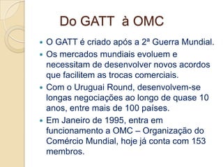 Do GATT à OMC
 O GATT é criado após a 2ª Guerra Mundial.
 Os mercados mundiais evoluem e
  necessitam de desenvolver novos acordos
  que facilitem as trocas comerciais.
 Com o Uruguai Round, desenvolvem-se
  longas negociações ao longo de quase 10
  anos, entre mais de 100 países.
 Em Janeiro de 1995, entra em
  funcionamento a OMC – Organização do
  Comércio Mundial, hoje já conta com 153
  membros.
 
