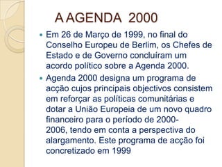 A AGENDA 2000
 Em 26 de Março de 1999, no final do
  Conselho Europeu de Berlim, os Chefes de
  Estado e de Governo concluíram um
  acordo político sobre a Agenda 2000.
 Agenda 2000 designa um programa de
  acção cujos principais objectivos consistem
  em reforçar as políticas comunitárias e
  dotar a União Europeia de um novo quadro
  financeiro para o período de 2000-
  2006, tendo em conta a perspectiva do
  alargamento. Este programa de acção foi
  concretizado em 1999
 