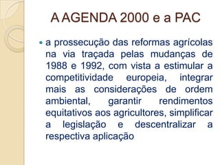 A AGENDA 2000 e a PAC
   a prossecução das reformas agrícolas
    na via traçada pelas mudanças de
    1988 e 1992, com vista a estimular a
    competitividade europeia, integrar
    mais as considerações de ordem
    ambiental,     garantir    rendimentos
    equitativos aos agricultores, simplificar
    a legislação e descentralizar a
    respectiva aplicação
 