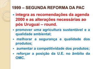 1999 – SEGUNDA REFORMA DA PAC
   integra as recomendações da agenda
    2000 e as alterações necessárias ao
    pós Uruguai – round.
 promover uma agricultura sustentável e a
  qualidade ambiental;
 melhorar a segurança e qualidade dos
  produtos;
 aumentar a competitividade dos produtos;
 reforçar a posição da U.E. no âmbito da
  OMC.
 